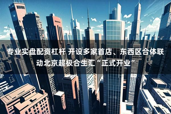 专业实盘配资杠杆 开设多家首店、东西区合体联动北京超极合生汇“正式开业”