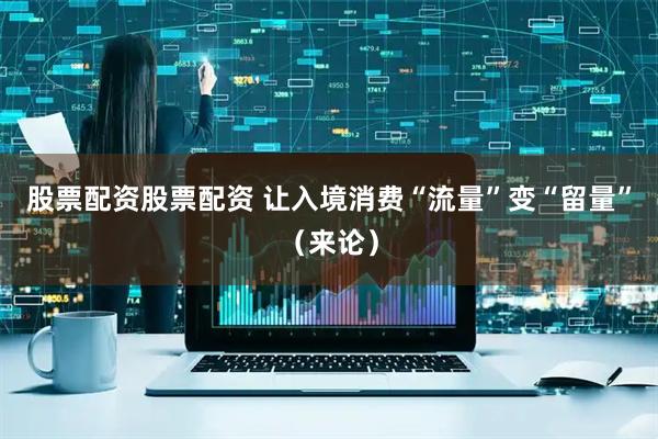 股票配资股票配资 让入境消费“流量”变“留量”（来论）