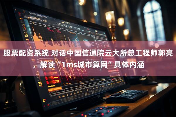 股票配资系统 对话中国信通院云大所总工程师郭亮，解读“1ms城市算网”具体内涵