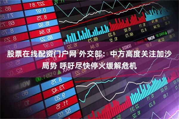 股票在线配资门户网 外交部：中方高度关注加沙局势 呼吁尽快停火缓解危机