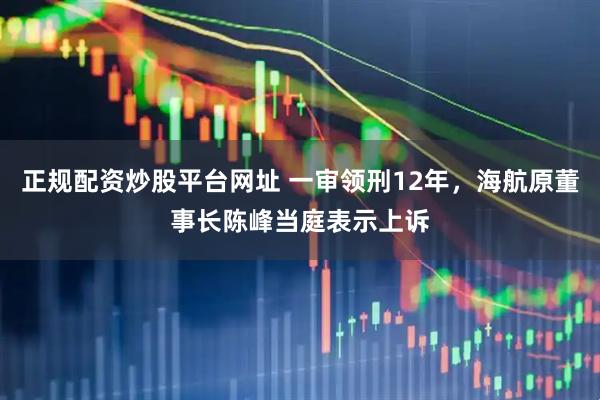 正规配资炒股平台网址 一审领刑12年，海航原董事长陈峰当庭表示上诉