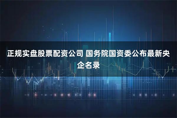 正规实盘股票配资公司 国务院国资委公布最新央企名录
