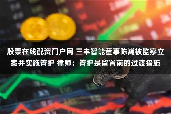 股票在线配资门户网 三丰智能董事陈巍被监察立案并实施管护 律师：管护是留置前的过渡措施