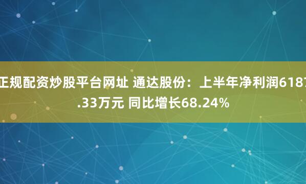 正规配资炒股平台网址 通达股份：上半年净利润6187.33万元 同比增长68.24%