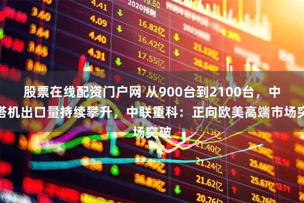 股票在线配资门户网 从900台到2100台，中国塔机出口量持续攀升，中联重科：正向欧美高端市场突破