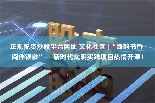 正规配资炒股平台网址 文化社区 | “海韵书香 阅伴银龄”——新时代文明实践项目热情开课！