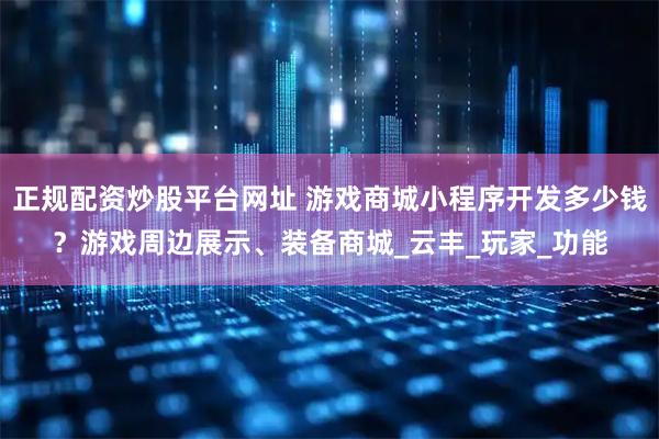 正规配资炒股平台网址 游戏商城小程序开发多少钱？游戏周边展示、装备商城_云丰_玩家_功能