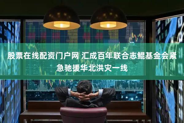 股票在线配资门户网 汇成百年联合志鲲基金会紧急驰援华北洪灾一线