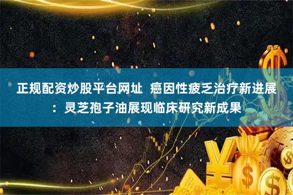 正规配资炒股平台网址  癌因性疲乏治疗新进展：灵芝孢子油展现临床研究新成果