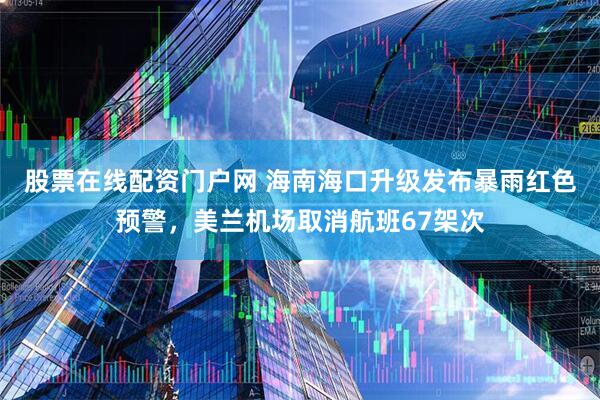 股票在线配资门户网 海南海口升级发布暴雨红色预警，美兰机场取消航班67架次