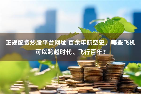 正规配资炒股平台网址 百余年航空史，哪些飞机可以跨越时代、飞行百年？
