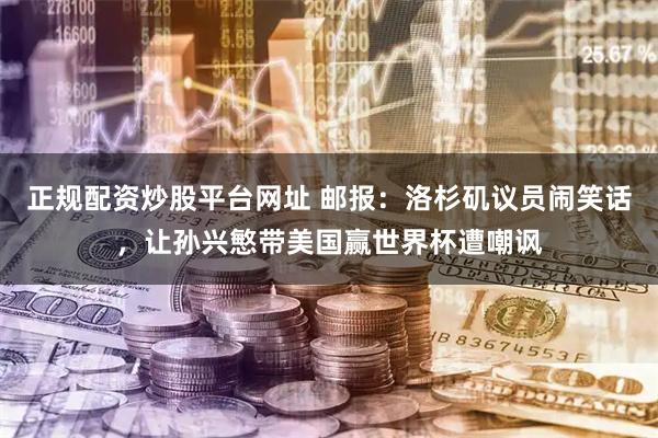 正规配资炒股平台网址 邮报：洛杉矶议员闹笑话，让孙兴慜带美国赢世界杯遭嘲讽
