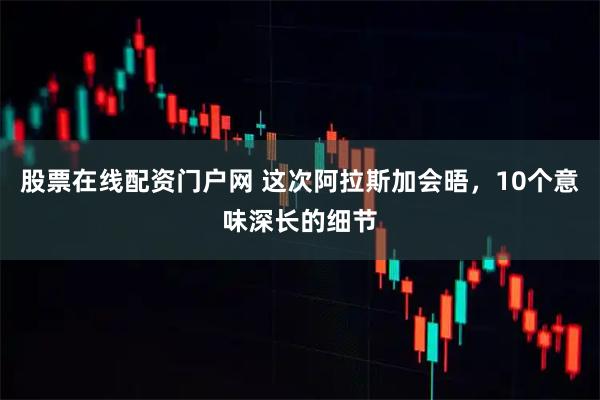 股票在线配资门户网 这次阿拉斯加会晤，10个意味深长的细节