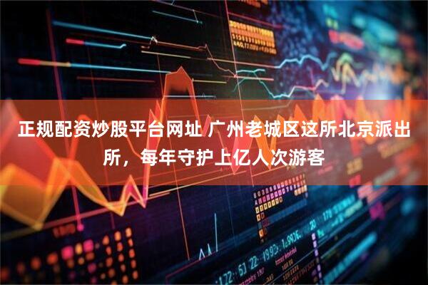 正规配资炒股平台网址 广州老城区这所北京派出所，每年守护上亿人次游客