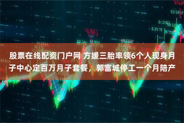 股票在线配资门户网 方媛三胎率领6个人现身月子中心定百万月子套餐，郭富城停工一个月陪产