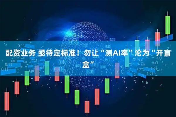 配资业务 亟待定标准！勿让“测AI率”沦为“开盲盒”