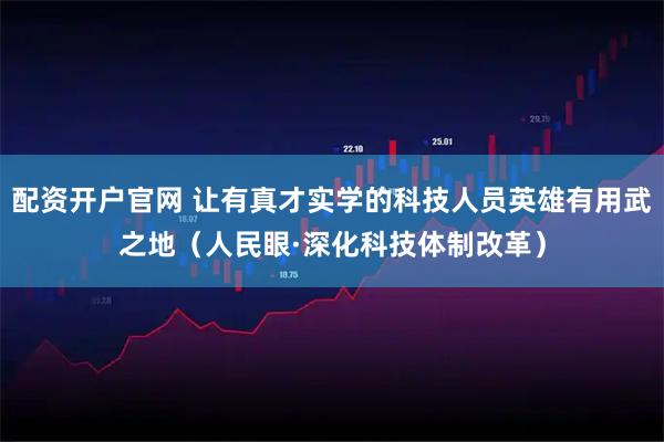 配资开户官网 让有真才实学的科技人员英雄有用武之地（人民眼·深化科技体制改革）