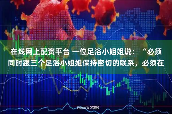 在线网上配资平台 一位足浴小姐姐说： “必须同时跟三个足浴小姐姐保持密切的联系，必须在