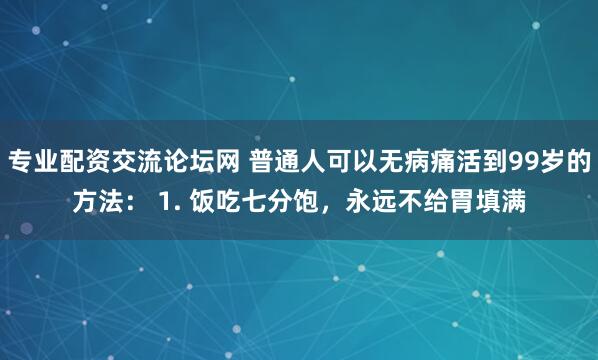 专业配资交流论坛网 普通人可以无病痛活到99岁的方法： 1. 饭吃七分饱，永远不给胃填满