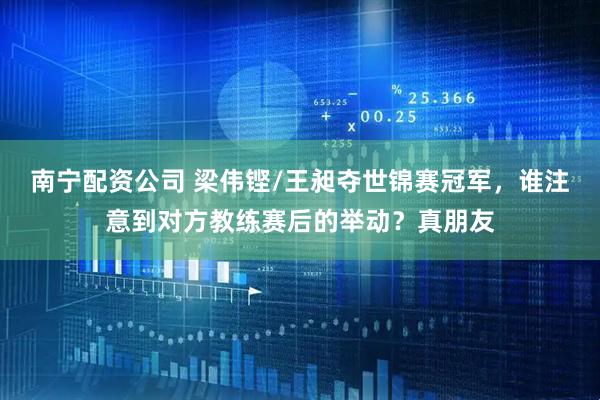 南宁配资公司 梁伟铿/王昶夺世锦赛冠军，谁注意到对方教练赛后的举动？真朋友