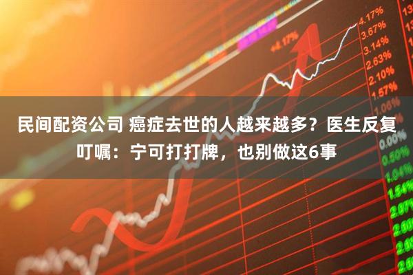 民间配资公司 癌症去世的人越来越多？医生反复叮嘱：宁可打打牌，也别做这6事