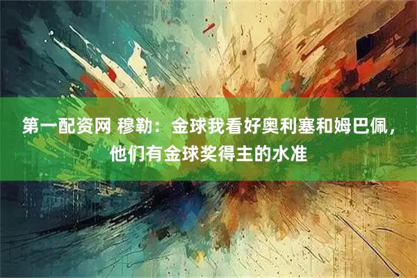 第一配资网 穆勒：金球我看好奥利塞和姆巴佩，他们有金球奖得主的水准